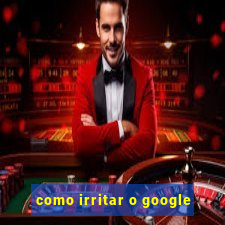 como irritar o google